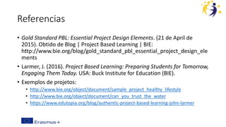 Referencias
• Gold Standard PBL: Essential Project Design Elements. (21 de April de
2015). Obtido de Blog | Project Based Learning | BIE:
http://www.bie.org/blog/gold_standard_pbl_essential_project_design_ele
ments
• Larmer, J. (2016). Project Based Learning: Preparing Students for Tomorrow,
Engaging Them Today. USA: Buck Institute for Education (BIE).
• Exemplos de projetos:
• http://www.bie.org/object/document/sample_project_healthy_lifestyle
• http://www.bie.org/object/document/can_you_trust_the_water
• https://www.edutopia.org/blog/authentic-project-based-learning-john-larmer
 