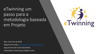 eTwinning um
passo para a
metodologia baseada
em Projeto
Beja, 4 de maio de 2018
Miguela Fernandes | miguela.fernandes@dge.mec.pt
Agrupamento de Escolas da Batalha
Embaixadora eTwinning da Região Centro
 