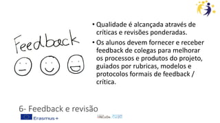6- Feedback e revisão
• Qualidade é alcançada através de
críticas e revisões ponderadas.
• Os alunos devem fornecer e receber
feedback de colegas para melhorar
os processos e produtos do projeto,
guiados por rubricas, modelos e
protocolos formais de feedback /
crítica.
 