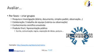 Avaliar…
• Por fases – criar grupos
• Pesquisa e Investigação (diário, documento, simples padlet, observação…)
• Colaboração / trabalho de equipa (rubrica ou observação)
• Conhecimento científico envolvido
• Produto final / Apresentação pública
• Escrita, comunicação, regras, exposição de ideias, postura….
Exemplos: http://www.bie.org/objects/cat/rubrics
 