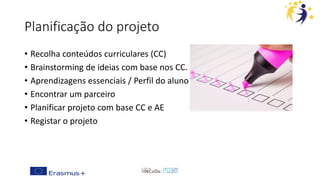Planificação do projeto
• Recolha conteúdos curriculares (CC)
• Brainstorming de ideias com base nos CC.
• Aprendizagens essenciais / Perfil do aluno
• Encontrar um parceiro
• Planificar projeto com base CC e AE
• Registar o projeto
 