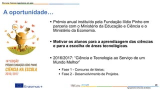 A oportunidade…
Rio Lena: futuros engenheiros em ação
Agrupamento de Escolas da Batalha
28
▪ Prémio anual instituído pela Fundação Ilídio Pinho em
parceria com o Ministério da Educação e Ciência e o
Ministério da Economia.
▪ Motivar os alunos para a aprendizagem das ciências
e para a escolha de áreas tecnológicas.
▪ 2016/2017: “Ciência e Tecnologia ao Serviço de um
Mundo Melhor”
▪ Fase 1 - Concurso de Ideias;
▪ Fase 2 - Desenvolvimento de Projetos.
 