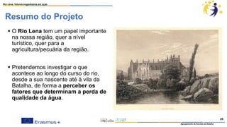 Resumo do Projeto
▪ O Rio Lena tem um papel importante
na nossa região, quer a nível
turístico, quer para a
agricultura/pecuária da região.
▪ Pretendemos investigar o que
acontece ao longo do curso do rio,
desde a sua nascente até à vila da
Batalha, de forma a perceber os
fatores que determinam a perda de
qualidade da água.
Rio Lena: futuros engenheiros em ação
Agrupamento de Escolas da Batalha
29
 