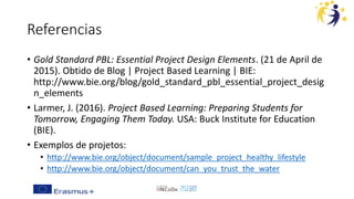 Referencias
• Gold Standard PBL: Essential Project Design Elements. (21 de April de
2015). Obtido de Blog | Project Based Learning | BIE:
http://www.bie.org/blog/gold_standard_pbl_essential_project_desig
n_elements
• Larmer, J. (2016). Project Based Learning: Preparing Students for
Tomorrow, Engaging Them Today. USA: Buck Institute for Education
(BIE).
• Exemplos de projetos:
• http://www.bie.org/object/document/sample_project_healthy_lifestyle
• http://www.bie.org/object/document/can_you_trust_the_water
 