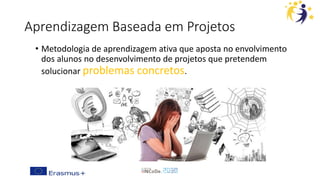 Aprendizagem Baseada em Projetos
• Metodologia de aprendizagem ativa que aposta no envolvimento
dos alunos no desenvolvimento de projetos que pretendem
solucionar problemas concretos.
 