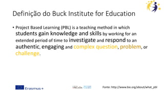 Definição do Buck Institute for Education
• Project Based Learning (PBL) is a teaching method in which
students gain knowledge and skills by working for an
extended period of time to investigate and respond to an
authentic, engaging and complex question, problem, or
challenge.
Fonte: http://www.bie.org/about/what_pbl
 