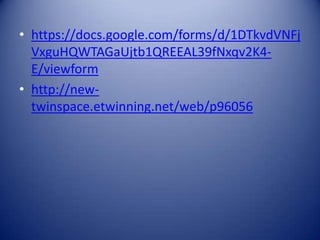• https://docs.google.com/forms/d/1DTkvdVNFj
VxguHQWTAGaUjtb1QREEAL39fNxqv2K4E/viewform
• http://newtwinspace.etwinning.net/web/p96056

 
