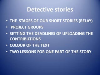 Detective stories
• THE STAGES OF OUR SHORT STORIES (RELAY)
• PROJECT GROUPS
• SETTING THE DEADLINES OF UPLOADING THE
CONTRIBUTIONS
• COLOUR OF THE TEXT
• TWO LESSONS FOR ONE PART OF THE STORY

 