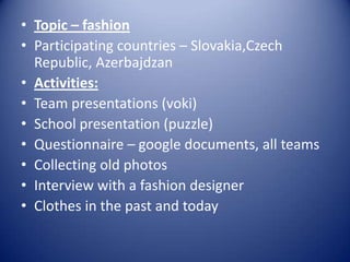 • Topic – fashion
• Participating countries – Slovakia,Czech
Republic, Azerbajdzan
• Activities:
• Team presentations (voki)
• School presentation (puzzle)
• Questionnaire – google documents, all teams
• Collecting old photos
• Interview with a fashion designer
• Clothes in the past and today

 