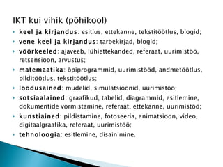 IKT kui vihik (põhikool) keel ja kirjandus : esitlus, ettekanne, tekstitöötlus, blogid;  vene keel ja kirjandus : tarbekirjad, blogid;  võõrkeeled : ajaveeb, lühiettekanded, referaat, uurimistöö, retsensioon, arvustus;  matemaatika : õpiprogrammid, uurimistööd, andmetöötlus, pilditöötlus, tekstitöötlus;  loodusained : mudelid, simulatsioonid, uurimistöö;  sotsiaalained : graafikud, tabelid, diagrammid, esitlemine, dokumentide vormistamine, referaat, ettekanne, uurimistöö;  kunstiained : pildistamine, fotoseeria, animatsioon, video, digitaalgraafika, referaat, uurimistöö;  tehnoloogia : esitlemine, disainimine.  