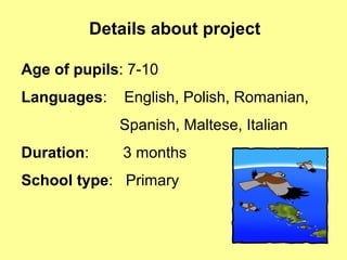 Details about project
Age of pupils: 7-10
Languages: English, Polish, Romanian,
Spanish, Maltese, Italian
Duration: 3 months
School type: Primary
 