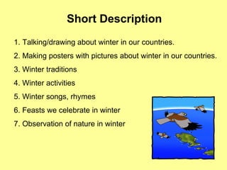 Short Description
1. Talking/drawing about winter in our countries.
2. Making posters with pictures about winter in our countries.
3. Winter traditions
4. Winter activities
5. Winter songs, rhymes
6. Feasts we celebrate in winter
7. Observation of nature in winter
 