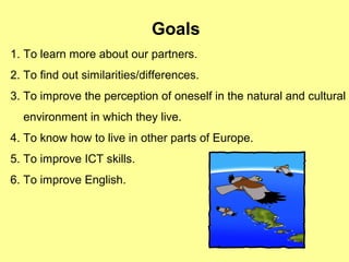 Goals
1. To learn more about our partners.
2. To find out similarities/differences.
3. To improve the perception of oneself in the natural and cultural
environment in which they live.
4. To know how to live in other parts of Europe.
5. To improve ICT skills.
6. To improve English.
 
