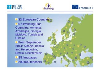 33 European Countries 
6 eTwinning Plus 
Countries: Armenia, 
Azerbaijan, Georgia, 
Moldova, Tunisia and 
Ukraine 
From September 
2014: Albania, Bosnia 
and Herzegovina, 
Serbia, Liechtenstein 
25 languages 
200,000 teachers 
 