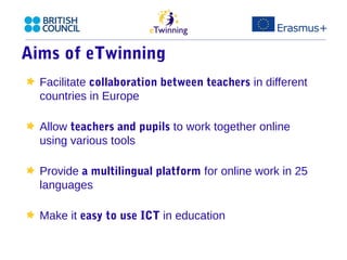 Aims of eTwinning 
Facilitate collaboration between teachers in different 
countries in Europe 
Allow teachers and pupils to work together online 
using various tools 
Provide a multilingual platform for online work in 25 
languages 
Make it easy to use ICT in education 
 