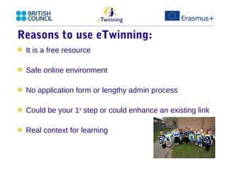 Reasons to use eTwinning: 
It is a free resource 
Safe online environment 
No application form or lengthy admin process 
Could be your 1st step or could enhance an existing link 
Real context for learning 
 