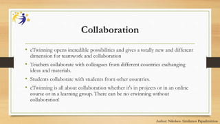 Collaboration
• eTwinning opens incredible possibilities and gives a totally new and different
dimension for teamwork and collaboration
• Teachers collaborate with colleagues from different countries exchanging
ideas and materials.
• Students collaborate with students from other countries.
• eTwinning is all about collaboration whether it's in projects or in an online
course or in a learning group. There can be no etwinning without
collaboration!
Author: Nikolaos Aimilianos Papadimitriou
 