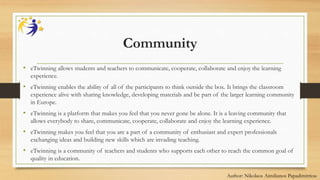 Community
• eTwinning allows students and teachers to communicate, cooperate, collaborate and enjoy the learning
experience.
• eTwinning enables the ability of all of the participants to think outside the box. It brings the classroom
experience alive with sharing knowledge, developing materials and be part of the larger learning community
in Europe.
• eTwinning is a platform that makes you feel that you never gone be alone. It is a leaving community that
allows everybody to share, communicate, cooperate, collaborate and enjoy the learning experience.
• eTwinning makes you feel that you are a part of a community of enthusiast and expert professionals
exchanging ideas and building new skills which are invading teaching.
• eTwinning is a community of teachers and students who supports each other to reach the common goal of
quality in education.
Author: Nikolaos Aimilianos Papadimitriou
 
