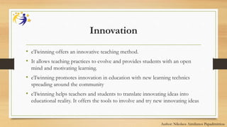 Innovation
• eTwinning offers an innovative teaching method.
• It allows teaching practices to evolve and provides students with an open
mind and motivating learning.
• eTwinning promotes innovation in education with new learning technics
spreading around the community
• eTwinning helps teachers and students to translate innovating ideas into
educational reality. It offers the tools to involve and try new innovating ideas
Author: Nikolaos Aimilianos Papadimitriou
 