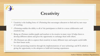 Creativity
• Creativity is the leading force of eTwinning that encourages educators to find and try new ways
of teaching
• eTwinning enables the ability to all of the participants to think in a more collaborative and
creatively way.
• Being an eTwinner enables pupils and teachers to be creative in many ways. It helps them to
develop different talents and gives the opportunity to exchange them with others.
• All eTwinners are able to express their creativity in many different ways and acquire useful skills
for their future work.
• It is also promoting creativity through the implementations of new technology and ICT, which is
giving the opportunity to the adopters to build rich learning experiences.
Author: Nikolaos Aimilianos Papadimitriou
 