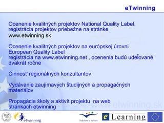 Ocenenie kvalitných projektov National Quality Label,
registrácia projektov priebežne na stránke
www.etwinning.sk
Ocenenie kvalitných projektov na európskej úrovni
European Quality Label
registrácia na www.etwinning.net , ocenenia budú udeľované
dvakrát ročne
Činnosť regionálnych konzultantov
Vydávanie zaujímavých študijných a propagačných
materiálov
Propagácia školy a aktivít projektu na web
stránkach etwinning
eTwinning
 