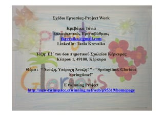 Σχέδιο Εργασίας-Project Work
Κρεβάικα Τάνια
Εκπαιδευτικός Πρωτοβάθμιας
tkrevaika@gmail.com
LinkedIn: Tania Krevaika
Τάξη: Ε2΄ του 6oυ Δημοτικού Σχολείου Κέρκυρας
Κύπρου 1, 49100, Κέρκυρα
Θέμα : “ Άνοιξη, Υπέροχη Άνοιξη! ” - “Springtime, Glorious
Springtime!”
E twinning Project
http://new-twinspace.etwinning.net/web/p95319/homepage
 