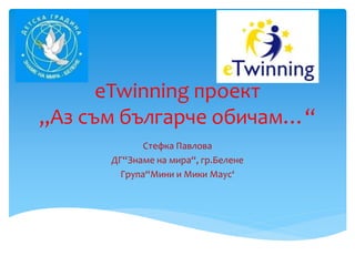 eTwinning проект
„Аз съм българче обичам…“
Стефка Павлова
ДГ“Знаме на мира“, гр.Белене
Група“Мини и Мики Маус‘
 