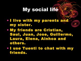 My social life

• I live with my parents and
  my sister.
• My friends are Cristian,
  Saul, Juan, Jose, Guillermo,
  Laura, Elena, Ainhoa and
  others.
• I use Tuenti to chat with my
  friends.
 