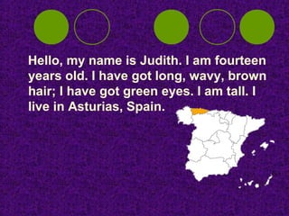 Hello, my name is Judith. I am fourteen
years old. I have got long, wavy, brown
hair; I have got green eyes. I am tall. I
live in Asturias, Spain.
 