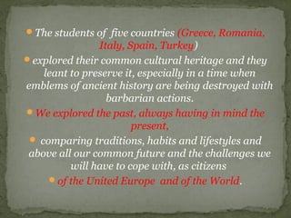 The students of five countries (Greece, Romania,
Italy, Spain, Turkey)
explored their common cultural heritage and they
leant to preserve it, especially in a time when
emblems of ancient history are being destroyed with
barbarian actions.
We explored the past, always having in mind the
present,
 comparing traditions, habits and lifestyles and
above all our common future and the challenges we
will have to cope with, as citizens
of the United Europe and of the World.
 