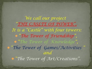 We call our project
“THE CASLTE OF POWER”,
It is a “Castle” with four towers:
“The Tower of Friendship”,
“The Tower of Knowledge”,
“The Tower of Games/Activities “
and
“The Tower of Art/Creations”.
 
