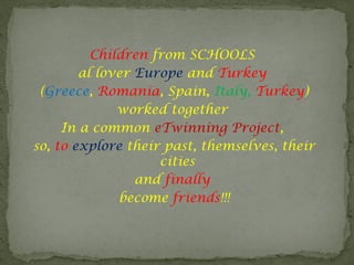Children from SCHOOLS
al lover Europe and Turkey
(Greece, Romania, Spain, Italy, Turkey)
worked together
In a common eTwinning Project,
so, to explore their past, themselves, their
cities
and finally
become friends!!!
 