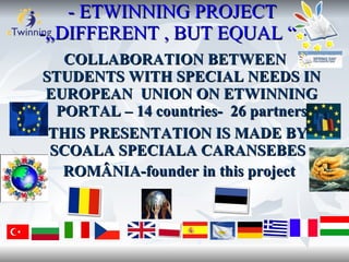 - ETWINNING PROJECT
-,,DIFFERENT , BUT EQUAL “ –
   COLLABORATION BETWEEN
STUDENTS WITH SPECIAL NEEDS IN
 EUROPEAN UNION ON ETWINNING
  PORTAL – 14 countries- 26 partners
-THIS PRESENTATION IS MADE BY
 SCOALA SPECIALA CARANSEBES ,
   ROMÂNIA-founder in this project
 