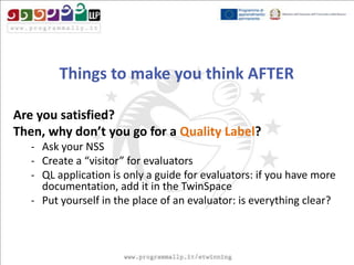 Things to make you think AFTER
Are you satisfied?
Then, why don’t you go for a Quality Label?
- Ask your NSS
- Create a “visitor” for evaluators
- QL application is only a guide for evaluators: if you have more
documentation, add it in the TwinSpace
- Put yourself in the place of an evaluator: is everything clear?

 