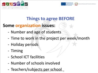 Things to agree BEFORE
Some organization issues:
-

Number and age of students
Time to work in the project per week/month
Holiday periods
Timing
School ICT facilities
Number of schools involved
Teachers/subjects per school

 
