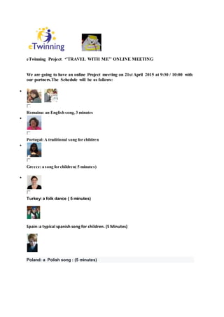 eTwinning Project ‘’TRAVEL WITH ME’’ ONLINE MEETING
We are going to have an online Project meeting on 21st April 2015 at 9:30 / 10:00 with
our partners.The Schedule will be as follows:

Romaina: an English song, 3 minutes

Portugal: A traditional song for children

Greece: a song for children( 5 minutes)

Turkey: a folk dance ( 5 minutes)
Spain: a typical spanish song for children. (5 Minutes)
Poland: a Polish song : (5 minutes)
 