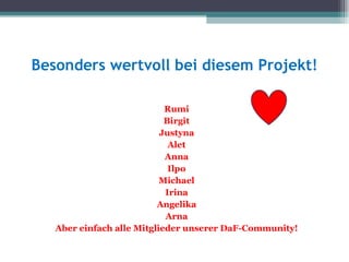 Besonders wertvoll bei diesem Projekt!

                            Rumi
                            Birgit
                           Justyna
                             Alet
                            Anna
                             Ilpo
                           Michael
                            Irina
                          Angelika
                            Arna
   Aber einfach alle Mitglieder unserer DaF-Community!
 
