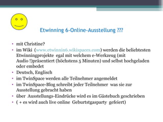 Etwinning 6-Online-Ausstellung ???

• mit Christine?
• im Wiki (www.etwinnin6.wikispaces.com) werden die beliebtesten
  Etwinningprojekte egal mit welchem e-Werkzeug (mit
  Audio !)präsentiert (höchstens 5 Minuten) und selbst hochgeladen
  oder embedet
• Deutsch, Englisch
• im TwinSpace werden alle Teilnehmer angemeldet
• im TwinSpace-Blog schreibt jeder Teilnehmer was sie zur
  Ausstellung gebracht haben
• über Ausstellungs-Eindrücke wird es im Gästebuch geschrieben
• ( + es wird auch live online Geburtstgasparty gefeiert)
 
