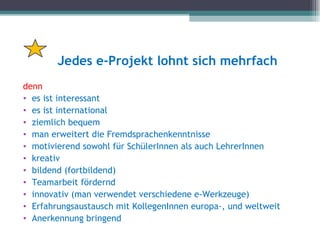 Jedes e-Projekt lohnt sich mehrfach
denn
• es ist interessant
• es ist international
• ziemlich bequem
• man erweitert die Fremdsprachenkenntnisse
• motivierend sowohl für SchülerInnen als auch LehrerInnen
• kreativ
• bildend (fortbildend)
• Teamarbeit fördernd
• innovativ (man verwendet verschiedene e-Werkzeuge)
• Erfahrungsaustausch mit KollegenInnen europa-, und weltweit
• Anerkennung bringend
 