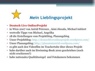 Mein Lieblingsprojekt
• Deutsch Live OnlineProjekt
• in Wien 2007 von Astrid Petersen , Aimi Jõesalu, Michael initiiert
• wertvolle Tipps von Michael, Angelika
• zB die Erstellungen vom Projektblog, Planungsblog
• Unser Projektblog: http://deutschliveonlineprojekt.wordpress.com/
• Unser Planungsblog: http://planaimiastrid.wordpress.com/
• es gibt auch den Videofilm im Teachertube über dieses Projekt
• habe darüber auch im Etwinning-Book 2010 geschrieben (noch
  nicht erschienen?)
• habe nationales Qualitätssiegel und Fotokamera bekommen
 