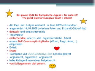 Das grosse Quiz für Europäische Jugend + für andere!/
              The great Quiz for European Youth + others!


•   die Idee mit Justyna und Alet in Jena 2009 entstanden!
•   angemeldet 14.10.2009 zwischen Polen und Estland(+Süd-Afrika)
•   deutsch- und englischsprachig
•   Traumziele
•   einfache Idee, aber zu viel organisatorische Arbeit
•   unsere DaF-Communytimitglieder (+Rumi, Birgit,Anna,…)
    eingeladen
•   E-Mail
•   Skype
•   Twinspace und www.MyStudiyo.com kennen gelernt
•    organisiert, organisiert, organisiert
•   habe KollegenInnen etwas beigebracht
•   von KollegenInnen viel gelernt
 