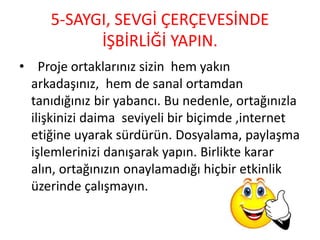 5-SAYGI, SEVGİ ÇERÇEVESİNDE
İŞBİRLİĞİ YAPIN.
• Proje ortaklarınız sizin hem yakın
arkadaşınız, hem de sanal ortamdan
tanıdığınız bir yabancı. Bu nedenle, ortağınızla
ilişkinizi daima seviyeli bir biçimde ,internet
etiğine uyarak sürdürün. Dosyalama, paylaşma
işlemlerinizi danışarak yapın. Birlikte karar
alın, ortağınızın onaylamadığı hiçbir etkinlik
üzerinde çalışmayın.
 