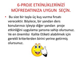 6-PROJE ETKİNLİKLERİNİZİ
MÜFREDATINIZA UYGUN SEÇİN.
• Bu size bir taşla üç kuş vurma fırsatı
verecektir. Böylece, bir yandan ders
konularınızı işleyip diğer yandan proje
etkinliğini uygulama şansına sahip olursunuz.
Ve en önemlisi Kalite Etiketi alabilmek için
gerekli kriterlerden birini yerine getirmiş
olursunuz.
 