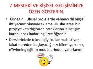 7-MESLEKİ VE KİŞİSEL GELİŞİMİNİZE
ÖZEN GÖSTERİN.
• Örneğin, Ulusal projelerde yabancı dil bilgisi
ihtiyacınız olmayacak ama Uluslar arası bir
projeye katıldığınızda ortaklarınızla iletişim
kurabilecek kadar ingilizce öğrenin.
• Derslerinizde teknolojiyi kullanmak istiyor,
fakat nereden başlayacağınızı bilemiyorsanız,
eTwinning eğitim modüllerinden yararlanın.
 