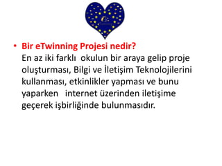 • Bir eTwinning Projesi nedir?
En az iki farklı okulun bir araya gelip proje
oluşturması, Bilgi ve İletişim Teknolojilerini
kullanması, etkinlikler yapması ve bunu
yaparken internet üzerinden iletişime
geçerek işbirliğinde bulunmasıdır.
 