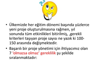• Ülkemizde her eğitim dönemi başında yüzlerce
yeni proje oluşturulmasına rağmen, yıl
sonunda tüm etkinlikleri bitirilmiş, ,gerekli
kriterleri taşıyan proje sayısı ne yazık ki 100-
150 arasında değişmektedir.
• Başarılı bir proje yönetimi için ihtiyacımız olan
7 ‘olmazsa olmaz’ gereklilik şu şekilde
sıralanmaktadır:
 