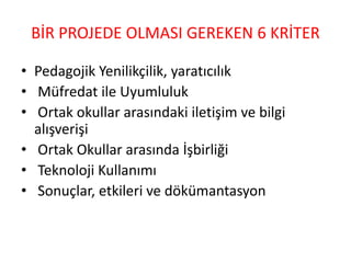 BİR PROJEDE OLMASI GEREKEN 6 KRİTER
• Pedagojik Yenilikçilik, yaratıcılık
• Müfredat ile Uyumluluk
• Ortak okullar arasındaki iletişim ve bilgi
alışverişi
• Ortak Okullar arasında İşbirliği
• Teknoloji Kullanımı
• Sonuçlar, etkileri ve dökümantasyon
 