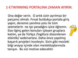 1-ETWINNING PORTALINA ZAMAN AYIRIN.
Ona değer verin. O artık sizin ayrılmaz bir
parçanız olmalı. Fırsat buldukça portala giriş
yapın, deneme yanılma yolu ile tüm
sekmelerin ne işe yaradığını iyice öğrenin.
Size ilginç gelen konuları işleyen gruplara
katılın, ya da Türkçe /İngilizce düzenlenen
etkinlik/ webinarlara. Daha önce yapılmış
başarılı projeleri inceleyin. Sizin gibi mesleki
bilgi arayışı içinde olan meslektaşlarınızla
tanışın. Bu sizi motive edecektir.
 