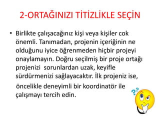 2-ORTAĞINIZI TİTİZLİKLE SEÇİN
• Birlikte çalışacağınız kişi veya kişiler cok
önemli. Tanımadan, projenin içeriğinin ne
olduğunu iyice öğrenmeden hiçbir projeyi
onaylamayın. Doğru seçilmiş bir proje ortağı
projenizi sorunlardan uzak, keyifle
sürdürmenizi sağlayacaktır. İlk projeniz ise,
öncelikle deneyimli bir koordinatör ile
çalışmayı tercih edin.
 