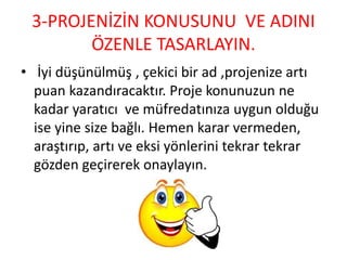 3-PROJENİZİN KONUSUNU VE ADINI
ÖZENLE TASARLAYIN.
• İyi düşünülmüş , çekici bir ad ,projenize artı
puan kazandıracaktır. Proje konunuzun ne
kadar yaratıcı ve müfredatınıza uygun olduğu
ise yine size bağlı. Hemen karar vermeden,
araştırıp, artı ve eksi yönlerini tekrar tekrar
gözden geçirerek onaylayın.
 
